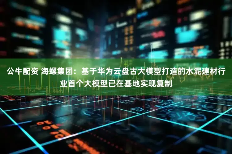 公牛配资 海螺集团：基于华为云盘古大模型打造的水泥建材行业首个大模型已在基地实现复制