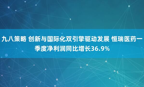九八策略 创新与国际化双引擎驱动发展 恒瑞医药一季度净利润同比增长36.9%