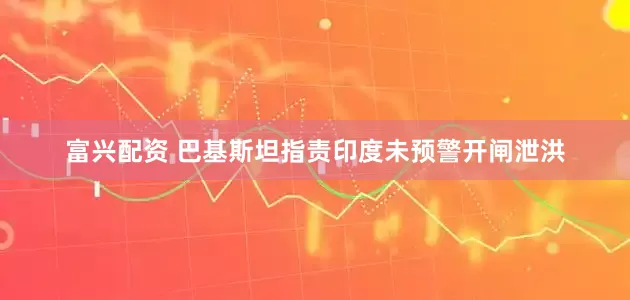 富兴配资 巴基斯坦指责印度未预警开闸泄洪