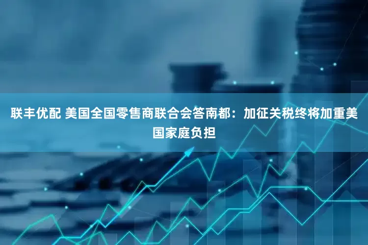 联丰优配 美国全国零售商联合会答南都：加征关税终将加重美国家庭负担