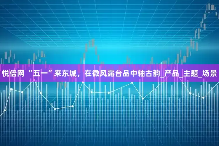 悦倍网 “五一”来东城，在微风露台品中轴古韵_产品_主题_场景