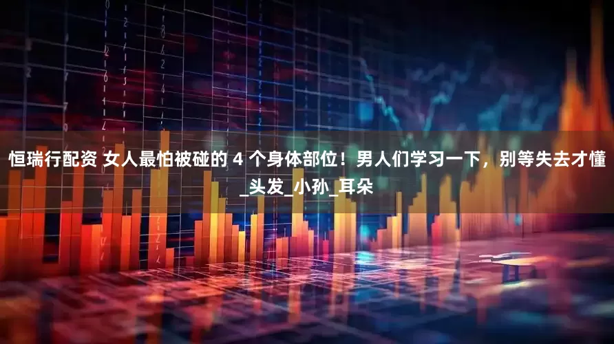 恒瑞行配资 女人最怕被碰的 4 个身体部位！男人们学习一下，别等失去才懂_头发_小孙_耳朵