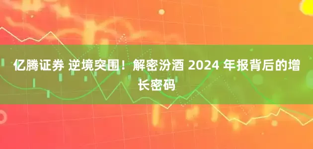 亿腾证券 逆境突围！解密汾酒 2024 年报背后的增长密码