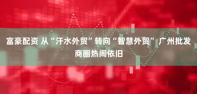 富豪配资 从“汗水外贸”转向“智慧外贸” 广州批发商圈热闹依旧