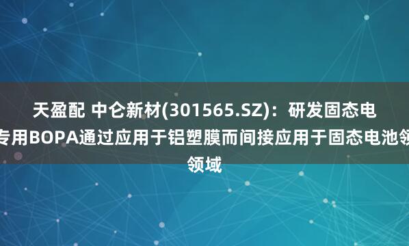 天盈配 中仑新材(301565.SZ)：研发固态电池专用BOPA通过应用于铝塑膜而间接应用于固态电池领域