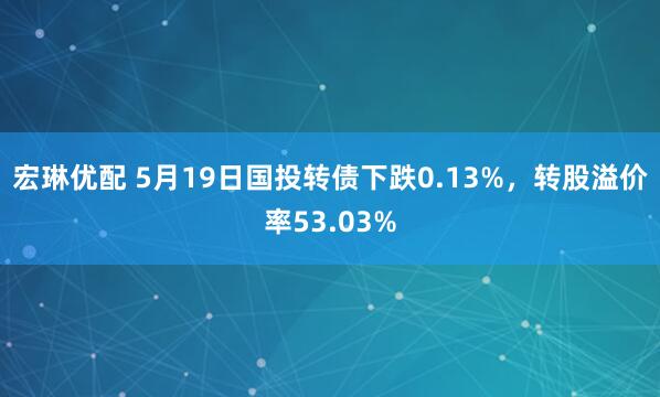 宏琳优配 5月19日国投转债下跌0.13%，转股溢价率53.03%