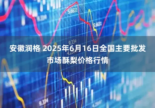 安徽润格 2025年6月16日全国主要批发市场酥梨价格行情