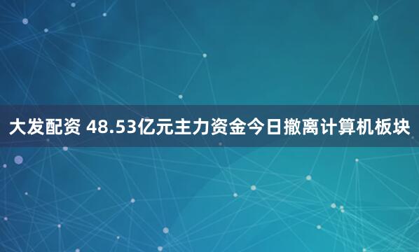 大发配资 48.53亿元主力资金今日撤离计算机板块