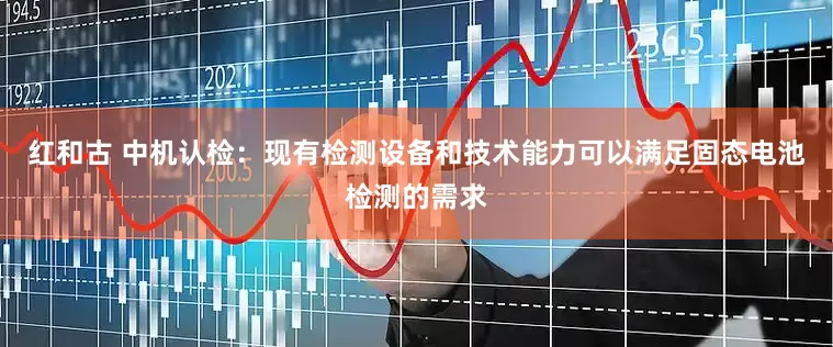 红和古 中机认检：现有检测设备和技术能力可以满足固态电池检测的需求