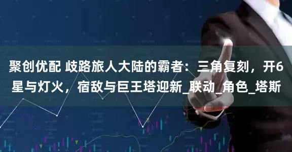 聚创优配 歧路旅人大陆的霸者：三角复刻，开6星与灯火，宿敌与巨王塔迎新_联动_角色_塔斯