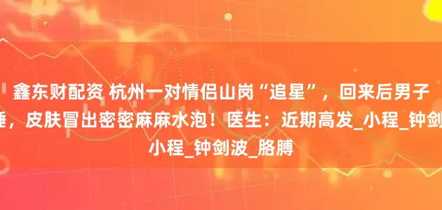 鑫东财配资 杭州一对情侣山岗“追星”，回来后男子无法入睡，皮肤冒出密密麻麻水泡！医生：近期高发_小程_钟剑波_胳膊