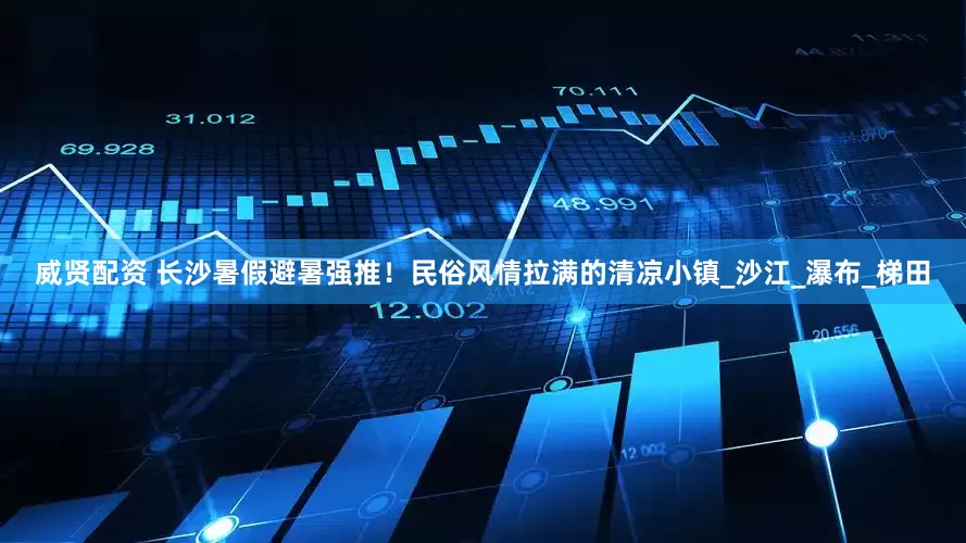威贤配资 长沙暑假避暑强推！民俗风情拉满的清凉小镇_沙江_瀑布_梯田
