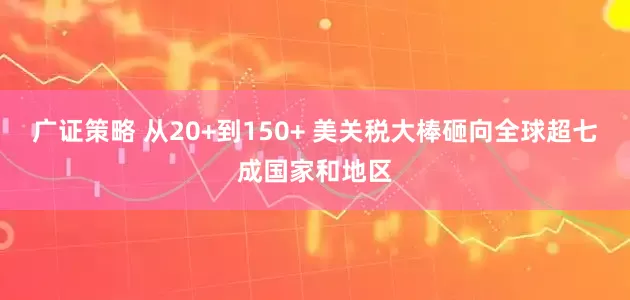 广证策略 从20+到150+ 美关税大棒砸向全球超七成国家和地区