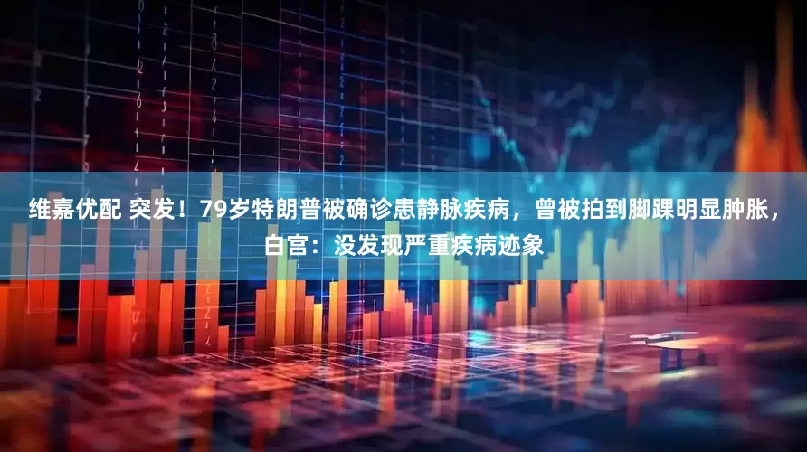 维嘉优配 突发！79岁特朗普被确诊患静脉疾病，曾被拍到脚踝明显肿胀，白宫：没发现严重疾病迹象