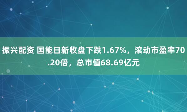 振兴配资 国能日新收盘下跌1.67%，滚动市盈率70.20倍，总市值68.69亿元