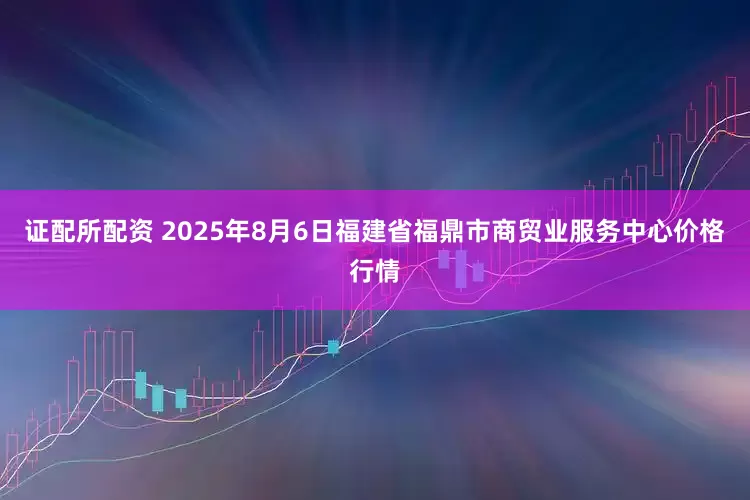 证配所配资 2025年8月6日福建省福鼎市商贸业服务中心价格行情