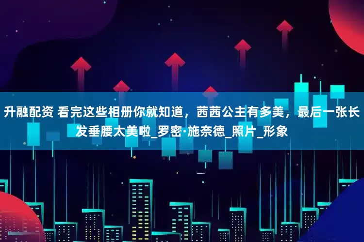 升融配资 看完这些相册你就知道，茜茜公主有多美，最后一张长发垂腰太美啦_罗密·施奈德_照片_形象