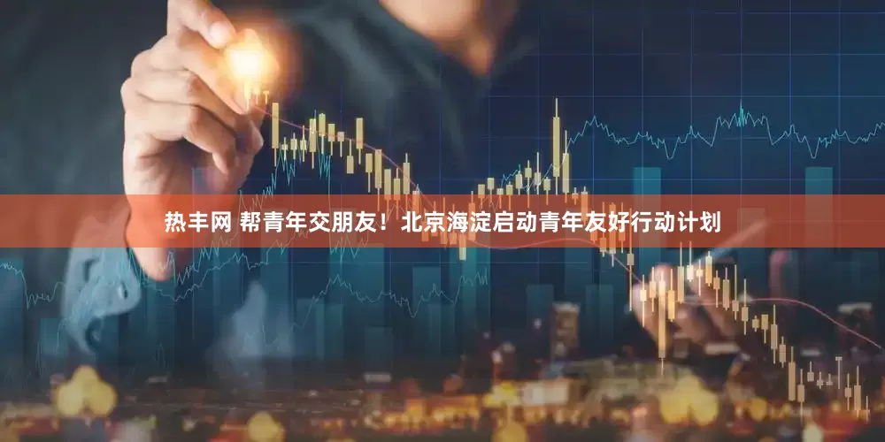 热丰网 帮青年交朋友！北京海淀启动青年友好行动计划