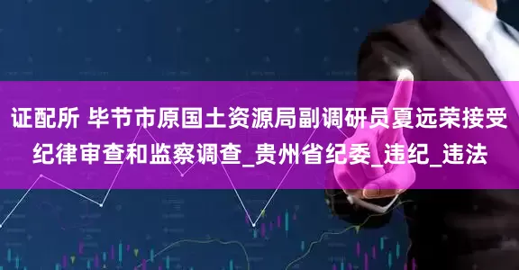证配所 毕节市原国土资源局副调研员夏远荣接受纪律审查和监察调查_贵州省纪委_违纪_违法