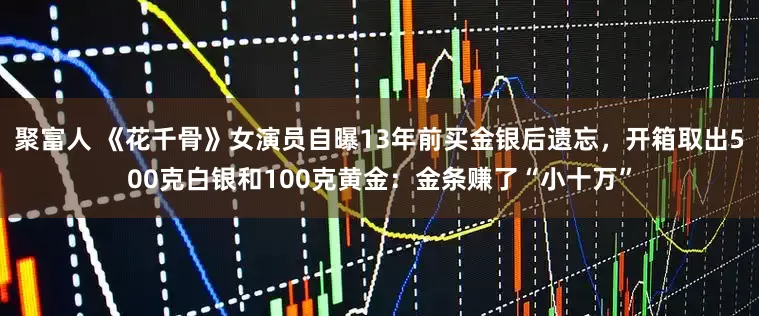 聚富人 《花千骨》女演员自曝13年前买金银后遗忘，开箱取出500克白银和100克黄金：金条赚了“小十万”