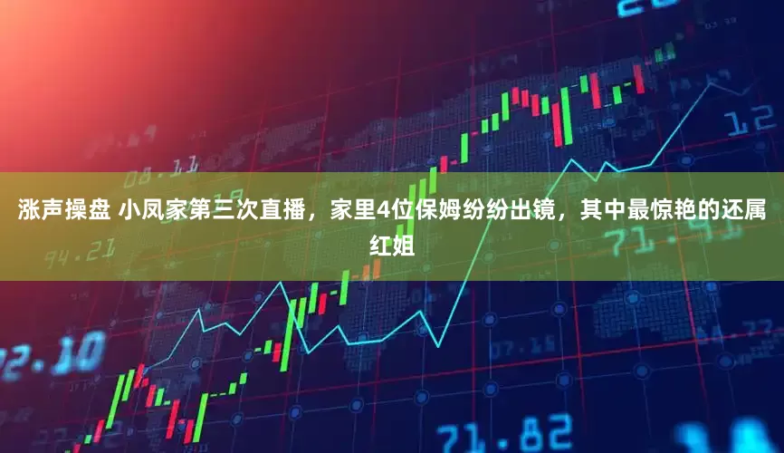 涨声操盘 小凤家第三次直播,家里4位保姆纷纷出镜,其中最惊艳的还属红姐