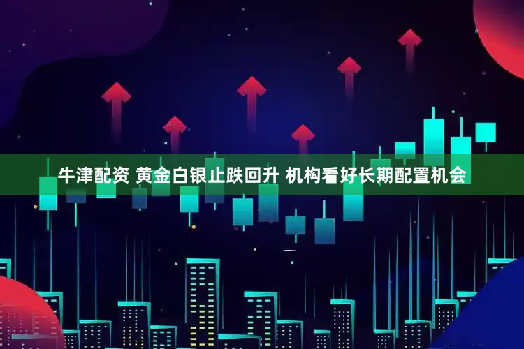 牛津配资 黄金白银止跌回升 机构看好长期配置机会