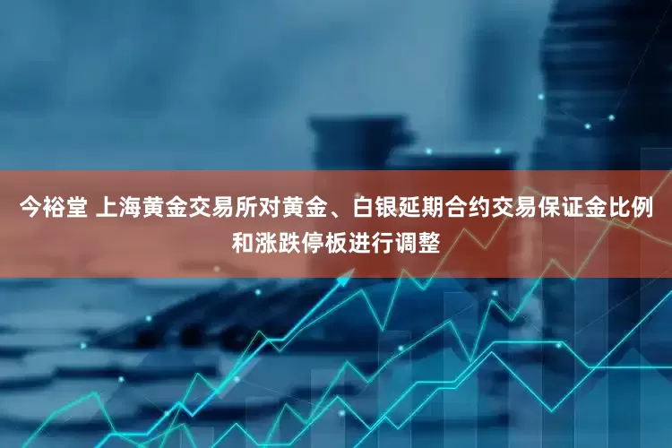 今裕堂 上海黄金交易所对黄金、白银延期合约交易保证金比例和涨跌停板进行调整